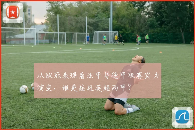 从欧冠表现看法甲与德甲联赛实力演变，谁更接近英超西甲？