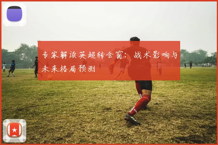 专家解读英超转会窗：战术影响与未来格局预测