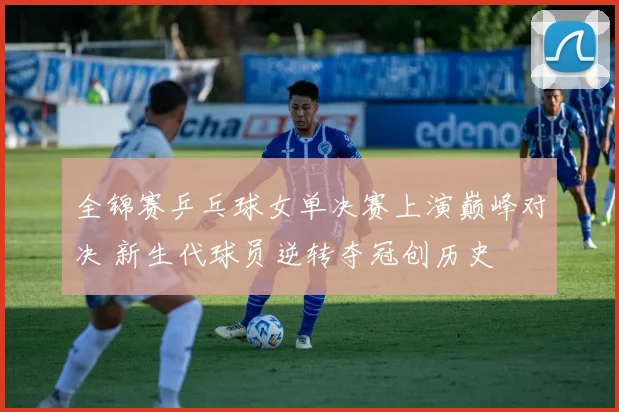 全锦赛乒乓球女单决赛上演巅峰对决 新生代球员逆转夺冠创历史
