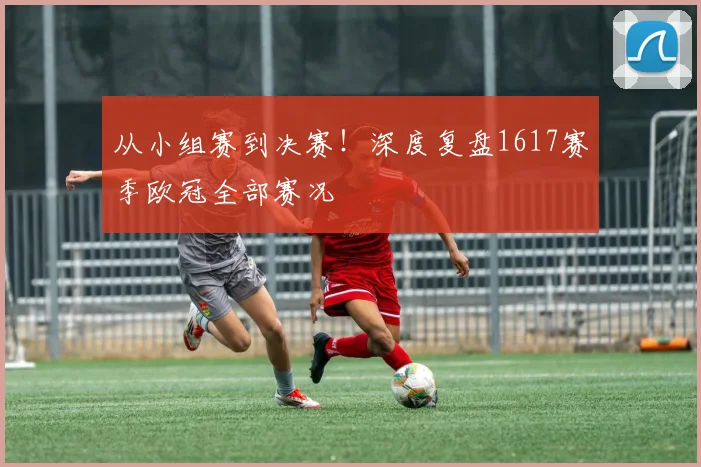 从小组赛到决赛！深度复盘1617赛季欧冠全部赛况