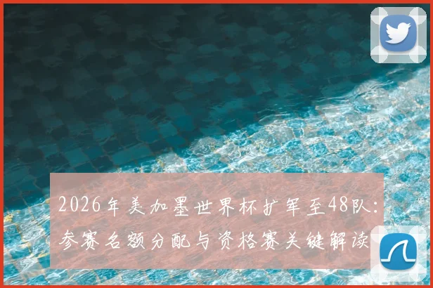 2026年美加墨世界杯扩军至48队：参赛名额分配与资格赛关键解读