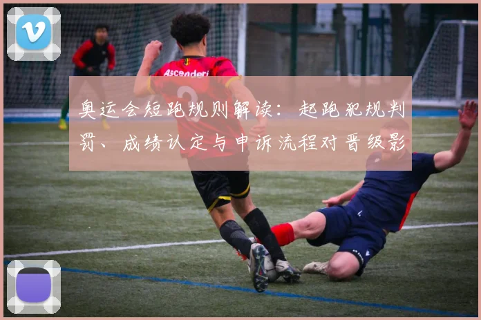 奥运会短跑规则解读：起跑犯规判罚、成绩认定与申诉流程对晋级影响