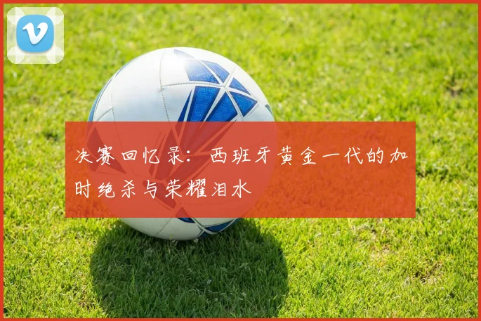 决赛回忆录：西班牙黄金一代的加时绝杀与荣耀泪水