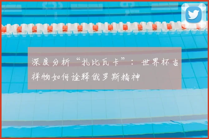 深度分析“扎比瓦卡”：世界杯吉祥物如何诠释俄罗斯精神