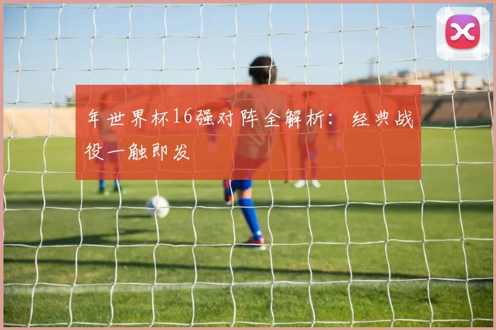 年世界杯16强对阵全解析:经典战役一触即发