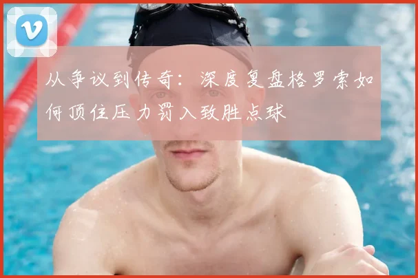 从争议到传奇:深度复盘格罗索如何顶住压力罚入致胜点球