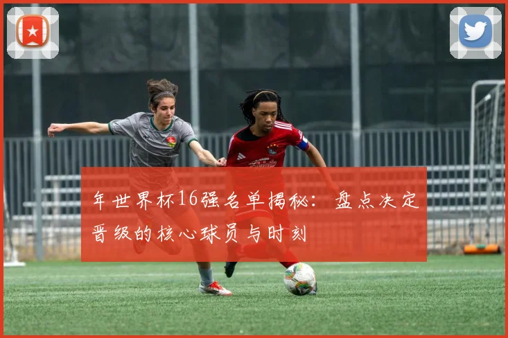 年世界杯16强名单揭秘：盘点决定晋级的核心球员与时刻