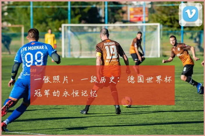 一张照片，一段历史：德国世界杯冠军的永恒记忆