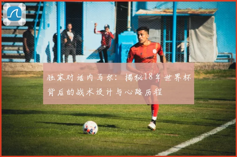 独家对话内马尔:揭秘18年世界杯背后的战术设计与心路历程