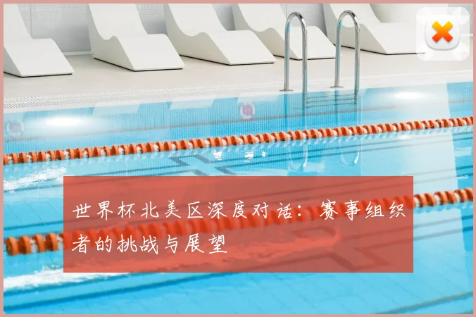 世界杯北美区深度对话：赛事组织者的挑战与展望