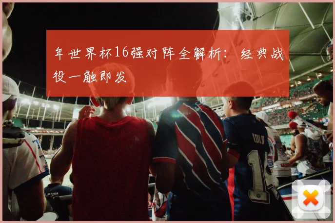 年世界杯16强对阵全解析:经典战役一触即发