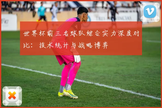 世界杯前三名球队综合实力深度对比：技术统计与战略博弈