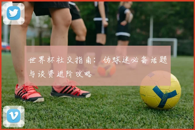 世界杯社交指南：伪球迷必备话题与谈资进阶攻略