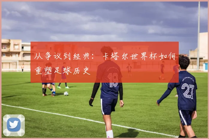 从争议到经典:卡塔尔世界杯如何重塑足球历史