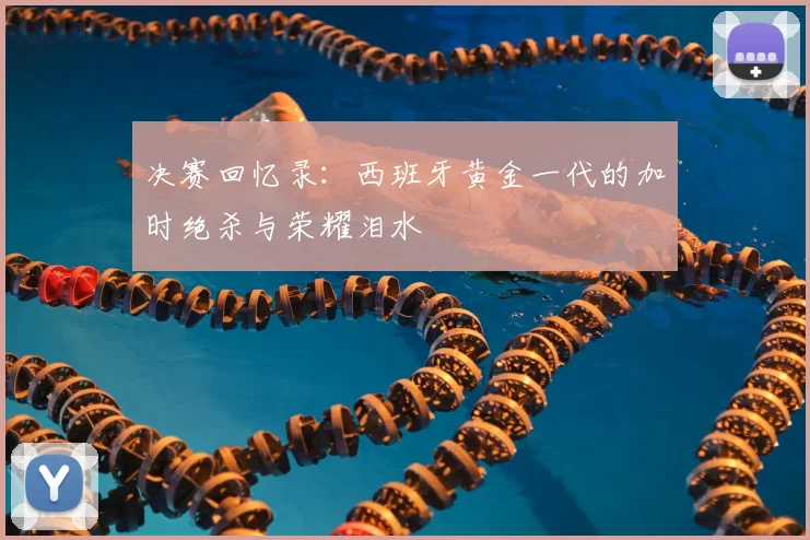 决赛回忆录：西班牙黄金一代的加时绝杀与荣耀泪水