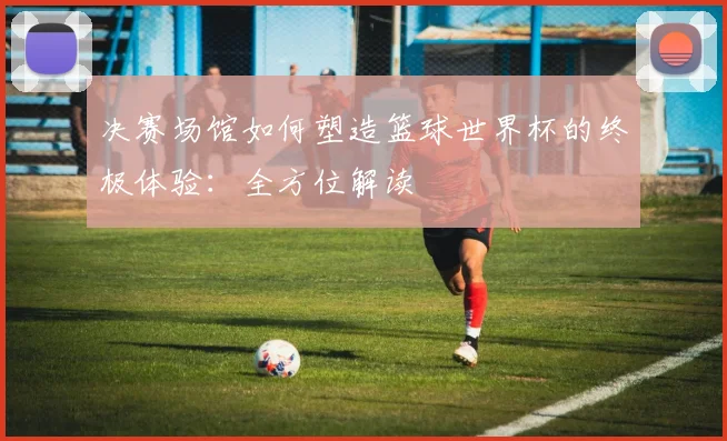 决赛场馆如何塑造篮球世界杯的终极体验:全方位解读