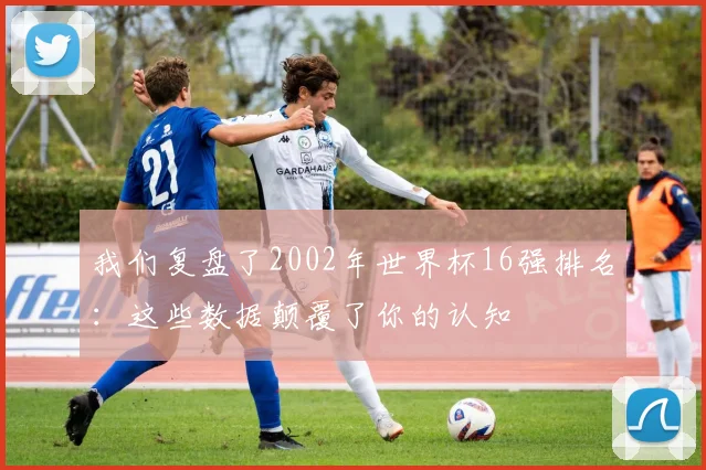 我们复盘了2002年世界杯16强排名:这些数据颠覆了你的认知