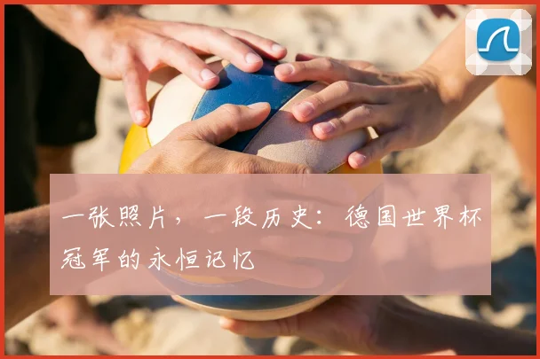 一张照片，一段历史：德国世界杯冠军的永恒记忆